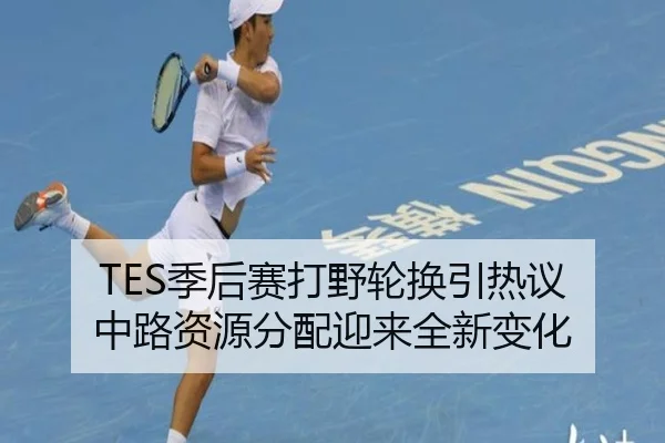 TES季后赛打野轮换引热议 中路资源分配迎来全新变化